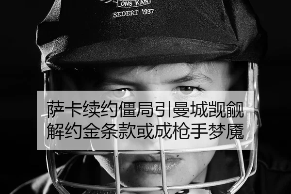 萨卡续约僵局引曼城觊觎 解约金条款或成枪手梦魇